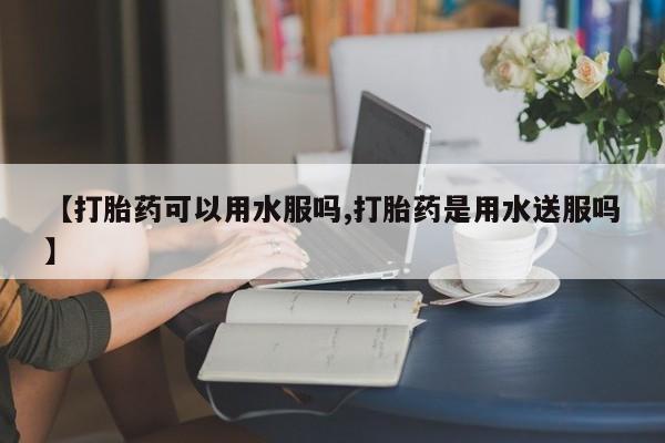 推荐个卖打胎药的微信【打胎药可以用水服吗,打胎药是用水送服吗】