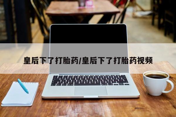 推荐个卖打胎药的微信皇后下了打胎药/皇后下了打胎药视频