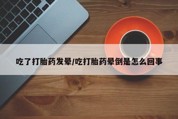 推荐个卖打胎药的微信吃了打胎药发晕/吃打胎药晕倒是怎么回事