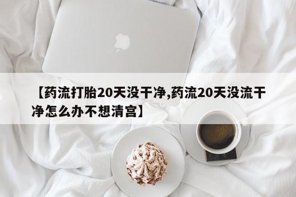 推荐个卖打胎药的微信【药流打胎20天没干净,药流20天没流干净怎么办不想清宫】