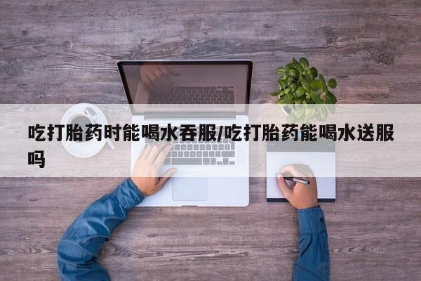 推荐个卖打胎药的微信吃打胎药时能喝水吞服/吃打胎药能喝水送服吗