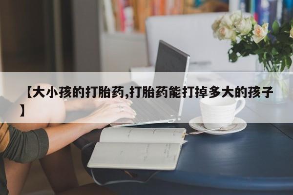 推荐个卖打胎药的微信【大小孩的打胎药,打胎药能打掉多大的孩子】