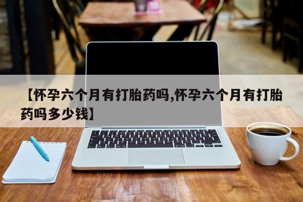 推荐个卖打胎药的微信【怀孕六个月有打胎药吗,怀孕六个月有打胎药吗多少钱】