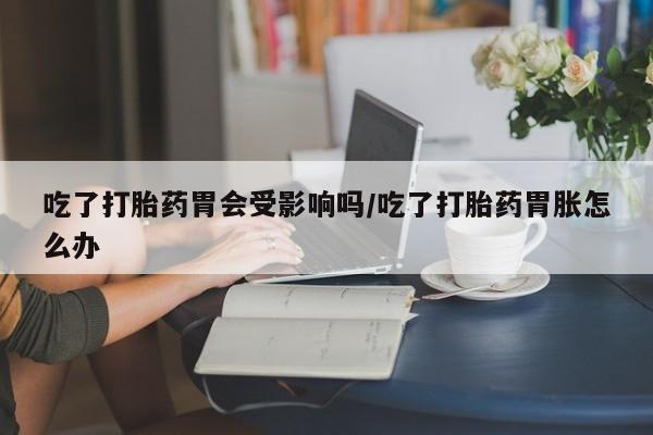推荐个卖打胎药的微信吃了打胎药胃会受影响吗/吃了打胎药胃胀怎么办