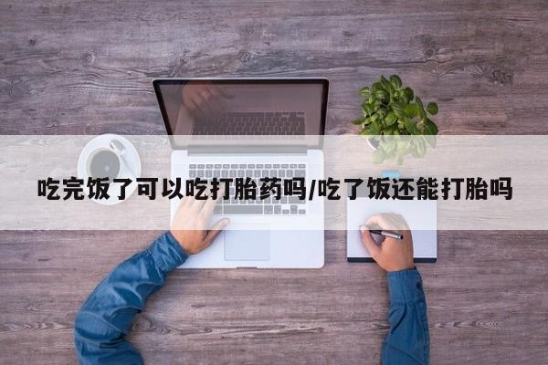 推荐个卖打胎药的微信吃完饭了可以吃打胎药吗/吃了饭还能打胎吗