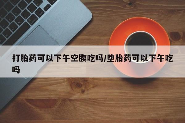 推荐个卖打胎药的微信打胎药可以下午空腹吃吗/堕胎药可以下午吃吗