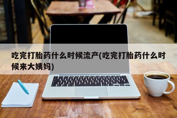 推荐个卖打胎药的微信吃完打胎药什么时候流产(吃完打胎药什么时候来大姨妈)