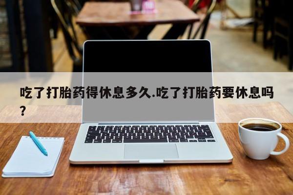 推荐个卖打胎药的微信吃了打胎药得休息多久.吃了打胎药要休息吗？