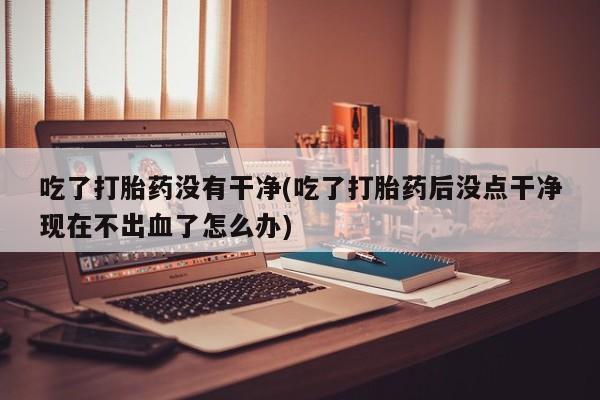 推荐个卖打胎药的微信吃了打胎药没有干净(吃了打胎药后没点干净现在不出血了怎么办)