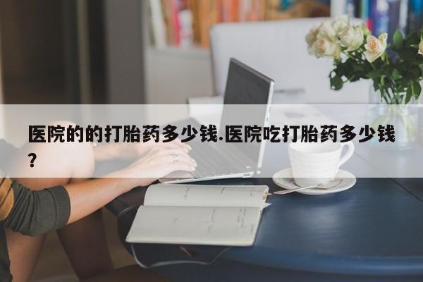 推荐个卖打胎药的微信医院的的打胎药多少钱.医院吃打胎药多少钱？