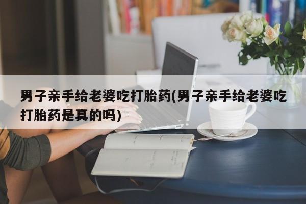 推荐个卖打胎药的微信男子亲手给老婆吃打胎药(男子亲手给老婆吃打胎药是真的吗)