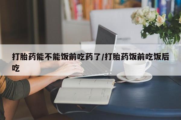 推荐个卖打胎药的微信打胎药能不能饭前吃药了/打胎药饭前吃饭后吃