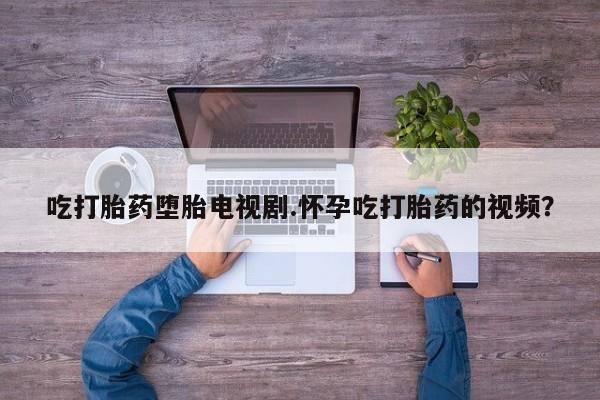 推荐个卖打胎药的微信吃打胎药堕胎电视剧.怀孕吃打胎药的视频？