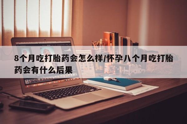 推荐个卖打胎药的微信8个月吃打胎药会怎么样/怀孕八个月吃打胎药会有什么后果