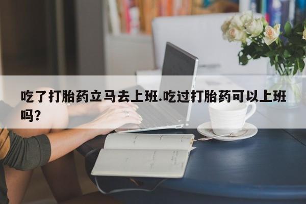 推荐个卖打胎药的微信吃了打胎药立马去上班.吃过打胎药可以上班吗？