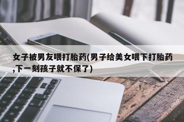 推荐个卖打胎药的微信女子被男友喂打胎药(男子给美女喂下打胎药,下一刻孩子就不保了)