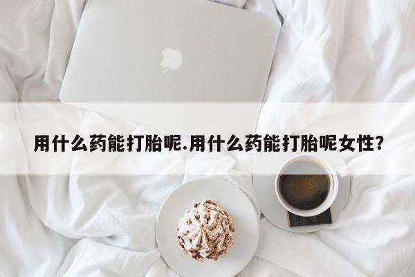 推荐个卖打胎药的微信用什么药能打胎呢.用什么药能打胎呢女性？