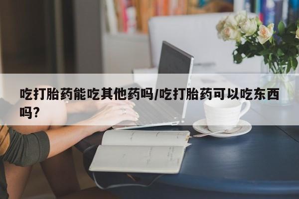 推荐个卖打胎药的微信吃打胎药能吃其他药吗/吃打胎药可以吃东西吗?