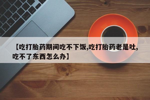 推荐个卖打胎药的微信【吃打胎药期间吃不下饭,吃打胎药老是吐,吃不了东西怎么办】