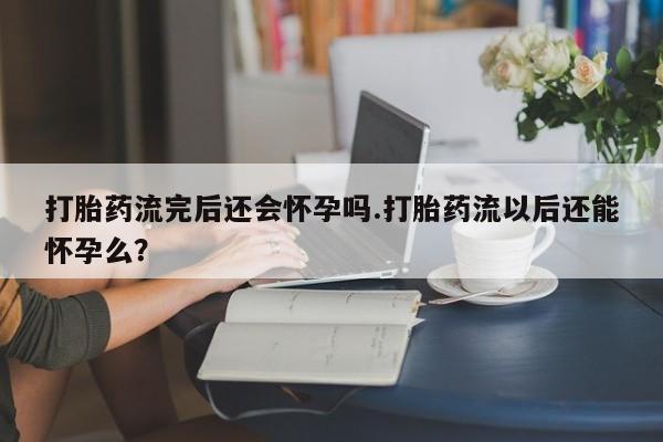 推荐个卖打胎药的微信打胎药流完后还会怀孕吗.打胎药流以后还能怀孕么？