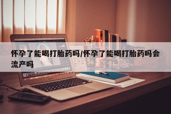 推荐个卖打胎药的微信怀孕了能喝打胎药吗/怀孕了能喝打胎药吗会流产吗