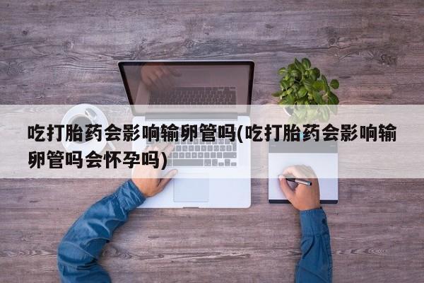 推荐个卖打胎药的微信吃打胎药会影响输卵管吗(吃打胎药会影响输卵管吗会怀孕吗)