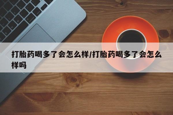 推荐个卖打胎药的微信打胎药喝多了会怎么样/打胎药喝多了会怎么样吗