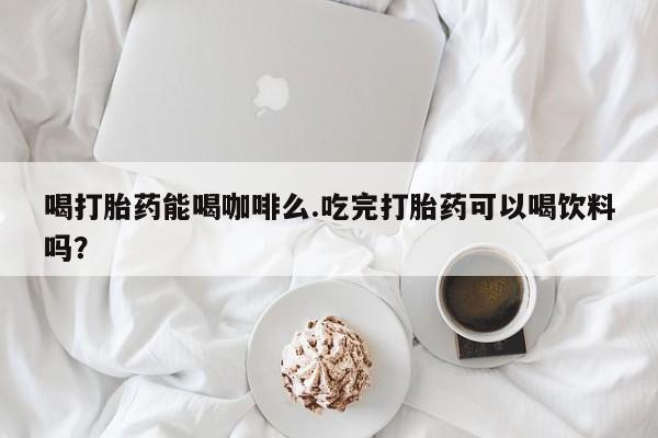 推荐个卖打胎药的微信喝打胎药能喝咖啡么.吃完打胎药可以喝饮料吗？