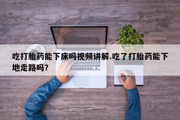 推荐个卖打胎药的微信吃打胎药能下床吗视频讲解.吃了打胎药能下地走路吗？