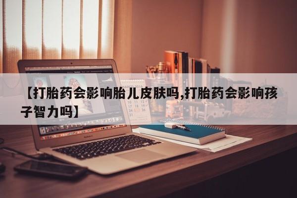 推荐个卖打胎药的微信【打胎药会影响胎儿皮肤吗,打胎药会影响孩子智力吗】