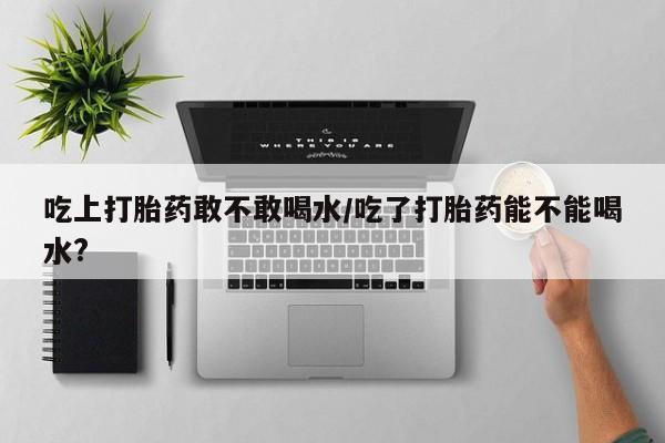 推荐个卖打胎药的微信吃上打胎药敢不敢喝水/吃了打胎药能不能喝水?