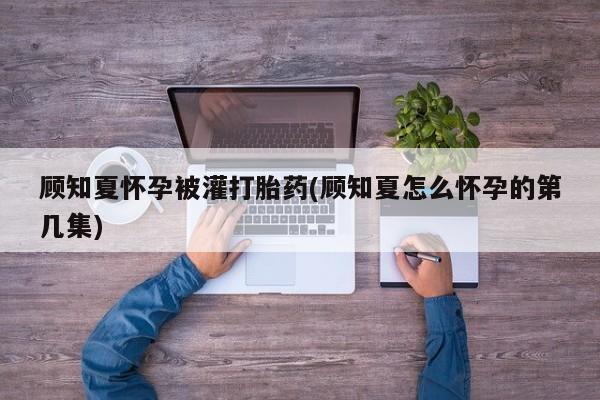 推荐个卖打胎药的微信顾知夏怀孕被灌打胎药(顾知夏怎么怀孕的第几集)