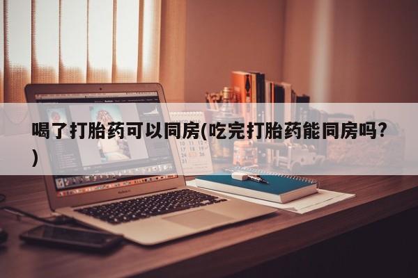 推荐个卖打胎药的微信喝了打胎药可以同房(吃完打胎药能同房吗?)