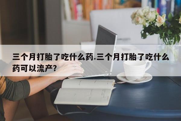 推荐个卖打胎药的微信三个月打胎了吃什么药.三个月打胎了吃什么药可以流产？
