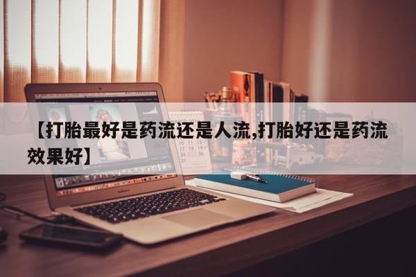 推荐个卖打胎药的微信【打胎最好是药流还是人流,打胎好还是药流效果好】