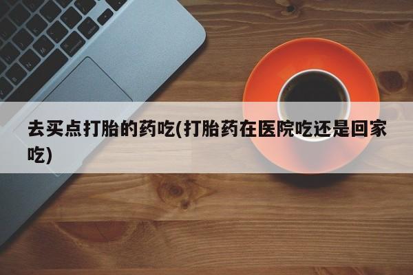 推荐个卖打胎药的微信去买点打胎的药吃(打胎药在医院吃还是回家吃)