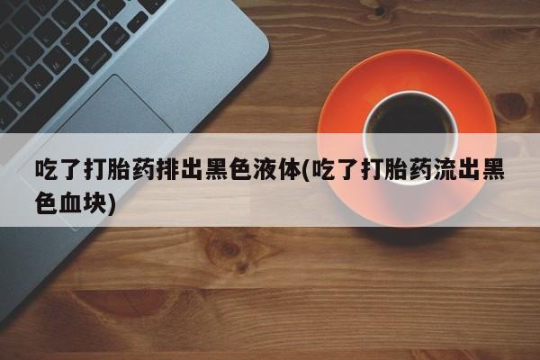 推荐个卖打胎药的微信吃了打胎药排出黑色液体(吃了打胎药流出黑色血块)