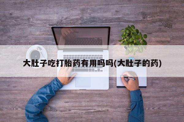 推荐个卖打胎药的微信大肚子吃打胎药有用吗吗(大肚子的药)