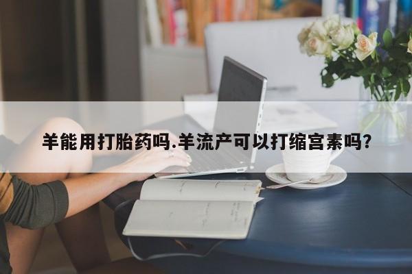 推荐个卖打胎药的微信羊能用打胎药吗.羊流产可以打缩宫素吗？