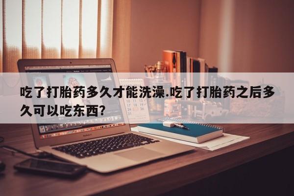 推荐个卖打胎药的微信吃了打胎药多久才能洗澡.吃了打胎药之后多久可以吃东西？