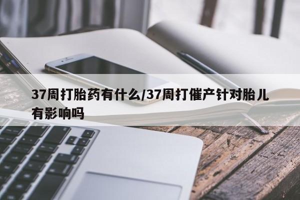 推荐个卖打胎药的微信37周打胎药有什么/37周打催产针对胎儿有影响吗
