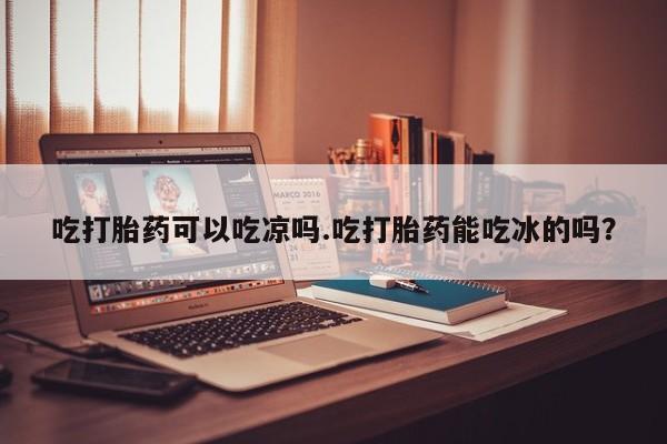 推荐个卖打胎药的微信吃打胎药可以吃凉吗.吃打胎药能吃冰的吗？