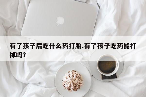 推荐个卖打胎药的微信有了孩子后吃什么药打胎.有了孩子吃药能打掉吗？