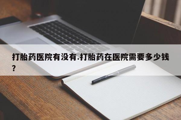 推荐个卖打胎药的微信打胎药医院有没有.打胎药在医院需要多少钱？