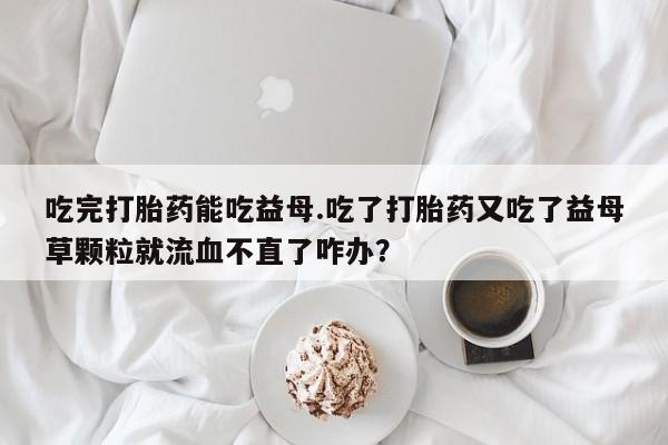 推荐个卖打胎药的微信吃完打胎药能吃益母.吃了打胎药又吃了益母草颗粒就流血不直了咋办？