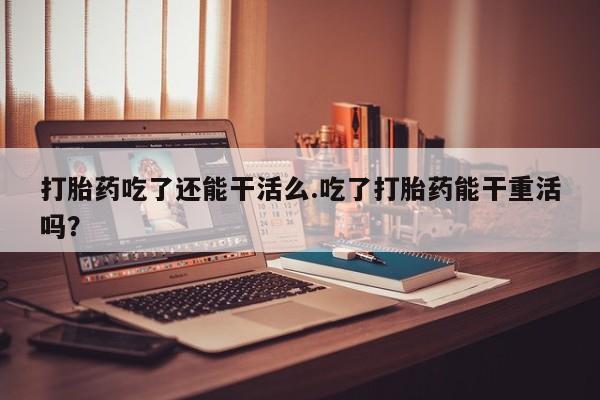 推荐个卖打胎药的微信打胎药吃了还能干活么.吃了打胎药能干重活吗？