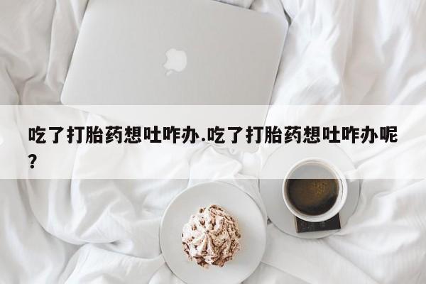 推荐个卖打胎药的微信吃了打胎药想吐咋办.吃了打胎药想吐咋办呢？