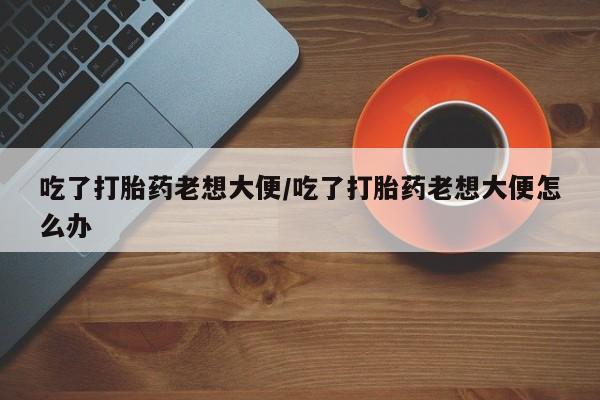 推荐个卖打胎药的微信吃了打胎药老想大便/吃了打胎药老想大便怎么办