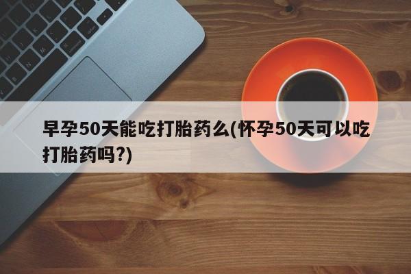 推荐个卖打胎药的微信早孕50天能吃打胎药么(怀孕50天可以吃打胎药吗?)