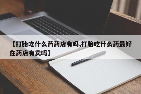 推荐个卖打胎药的微信【打胎吃什么药药店有吗,打胎吃什么药最好在药店有卖吗】